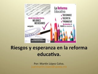 Riesgos	
  y	
  esperanza	
  en	
  la	
  reforma	
  
educa4va.	
  
	
  Por:	
  Mar:n	
  López	
  Calva.	
  
juanmar(n.lopez@upaep.mx	
  
	
  
 