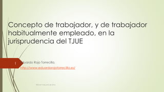Concepto de trabajador, y de trabajador
habitualmente empleado, en la
jurisprudencia del TJUE
Eduardo Rojo Torrecilla.
http://www.eduardorojotorrecilla.es/
REICAZ 9 de junio de 2016.
1
 