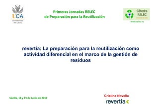 Primeras Jornadas RELEC
                              de Preparación para la Reutilización
                                                                                    www.relec.es




           revertia: La preparación para la reutilización como
            actividad diferencial en el marco de la gestión de
                                 residuos




                                                                 Cristina Novella
Sevilla, 14 y 15 de Junio de 2012
 