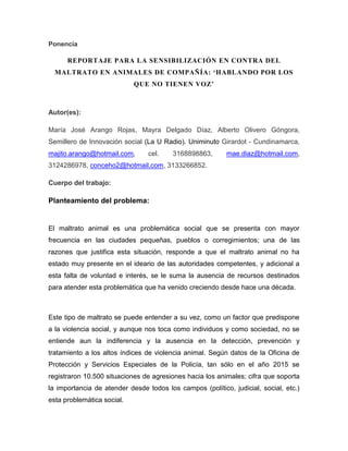 Ponencia
REPORTAJE PARA LA SENSIBILIZACIÓN EN CONTRA DEL
MALTRATO EN ANIMALES DE COMPAÑÍA: ‘HABLANDO POR LOS
QUE NO TIENEN VOZ’
Autor(es):
María José Arango Rojas, Mayra Delgado Díaz, Alberto Olivero Góngora,
Semillero de Innovación social (La U Radio). Uniminuto Girardot - Cundinamarca,
majito.arango@hotmail.com, cel. 3168898863, mae.diaz@hotmail.com,
3124286978, conceho2@hotmail.com, 3133266852.
Cuerpo del trabajo:
Planteamiento del problema:
El maltrato animal es una problemática social que se presenta con mayor
frecuencia en las ciudades pequeñas, pueblos o corregimientos; una de las
razones que justifica esta situación, responde a que el maltrato animal no ha
estado muy presente en el ideario de las autoridades competentes, y adicional a
esta falta de voluntad e interés, se le suma la ausencia de recursos destinados
para atender esta problemática que ha venido creciendo desde hace una década.
Este tipo de maltrato se puede entender a su vez, como un factor que predispone
a la violencia social, y aunque nos toca como individuos y como sociedad, no se
entiende aun la indiferencia y la ausencia en la detección, prevención y
tratamiento a los altos índices de violencia animal. Según datos de la Oficina de
Protección y Servicios Especiales de la Policía, tan sólo en el año 2015 se
registraron 10.500 situaciones de agresiones hacia los animales; cifra que soporta
la importancia de atender desde todos los campos (político, judicial, social, etc.)
esta problemática social.
 