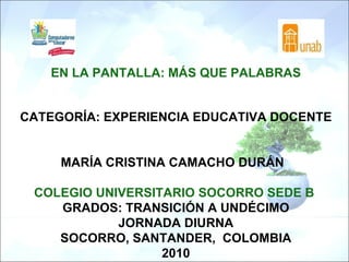 EN LA PANTALLA: MÁS QUE PALABRAS CATEGORÍA: EXPERIENCIA EDUCATIVA DOCENTE MARÍA CRISTINA CAMACHO DURÁN     COLEGIO UNIVERSITARIO SOCORRO SEDE B  GRADOS: TRANSICIÓN A UNDÉCIMO JORNADA DIURNA SOCORRO, SANTANDER,  COLOMBIA 2010 