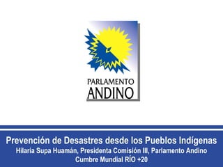 Prevención de Desastres desde los Pueblos Indígenas
  Hilaria Supa Huamán, Presidenta Comisión III, Parlamento Andino
                     Cumbre Mundial RÍO +20
 