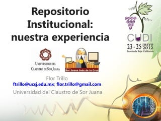 Repositorio
   Institucional:
nuestra experiencia


               Flor Trillo
ftrillo@ucsj.edu.mx; flor.trillo@gmail.com
Universidad del Claustro de Sor Juana
 