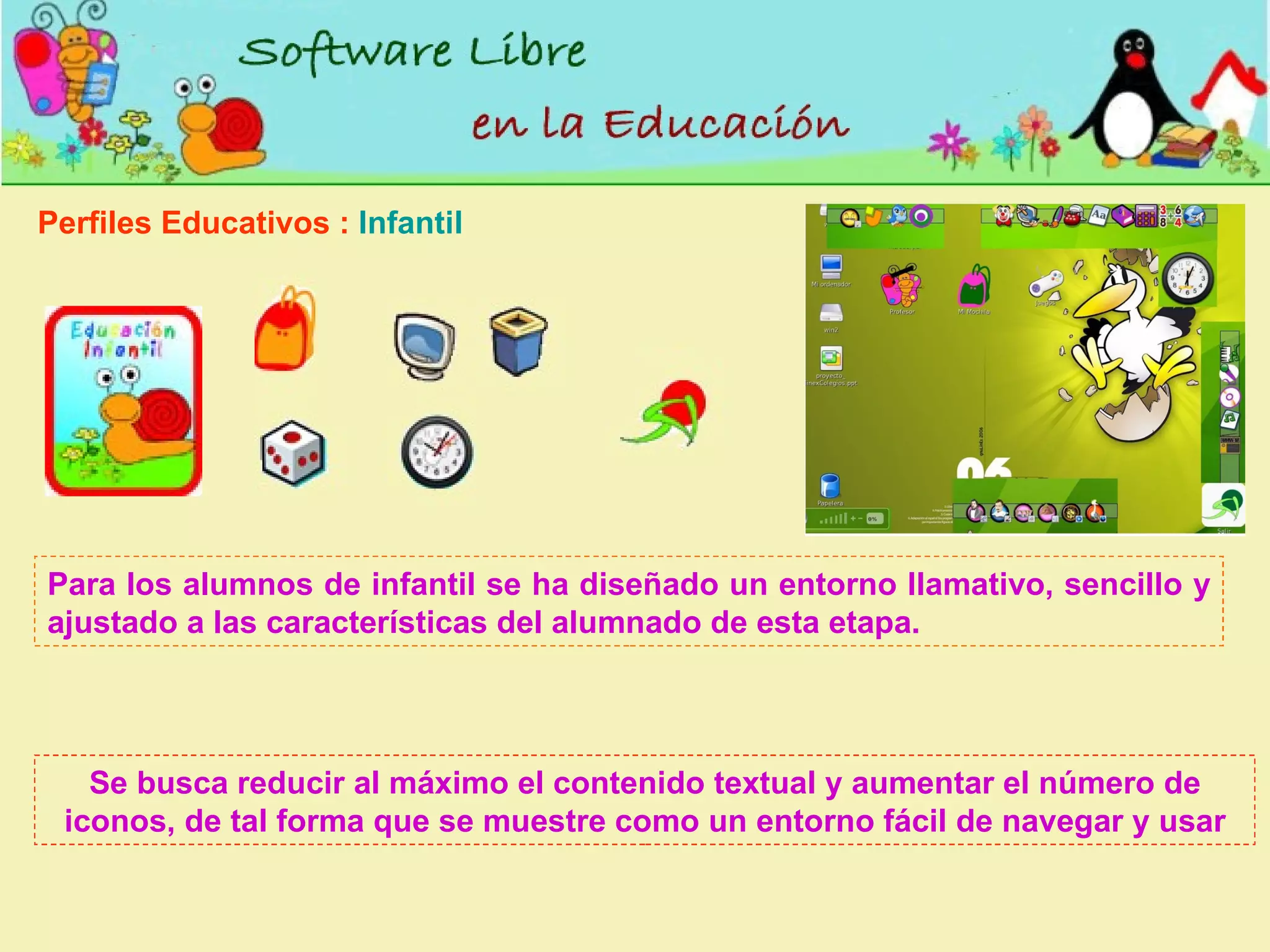 Perfiles Educativos :  Infantil Para los alumnos de infantil se ha diseñado un entorno llamativo, sencillo y ajustado a las características del alumnado de esta etapa.  Se busca reducir al máximo el contenido textual y aumentar el número de iconos, de tal forma que se muestre como un entorno fácil de navegar y usar 