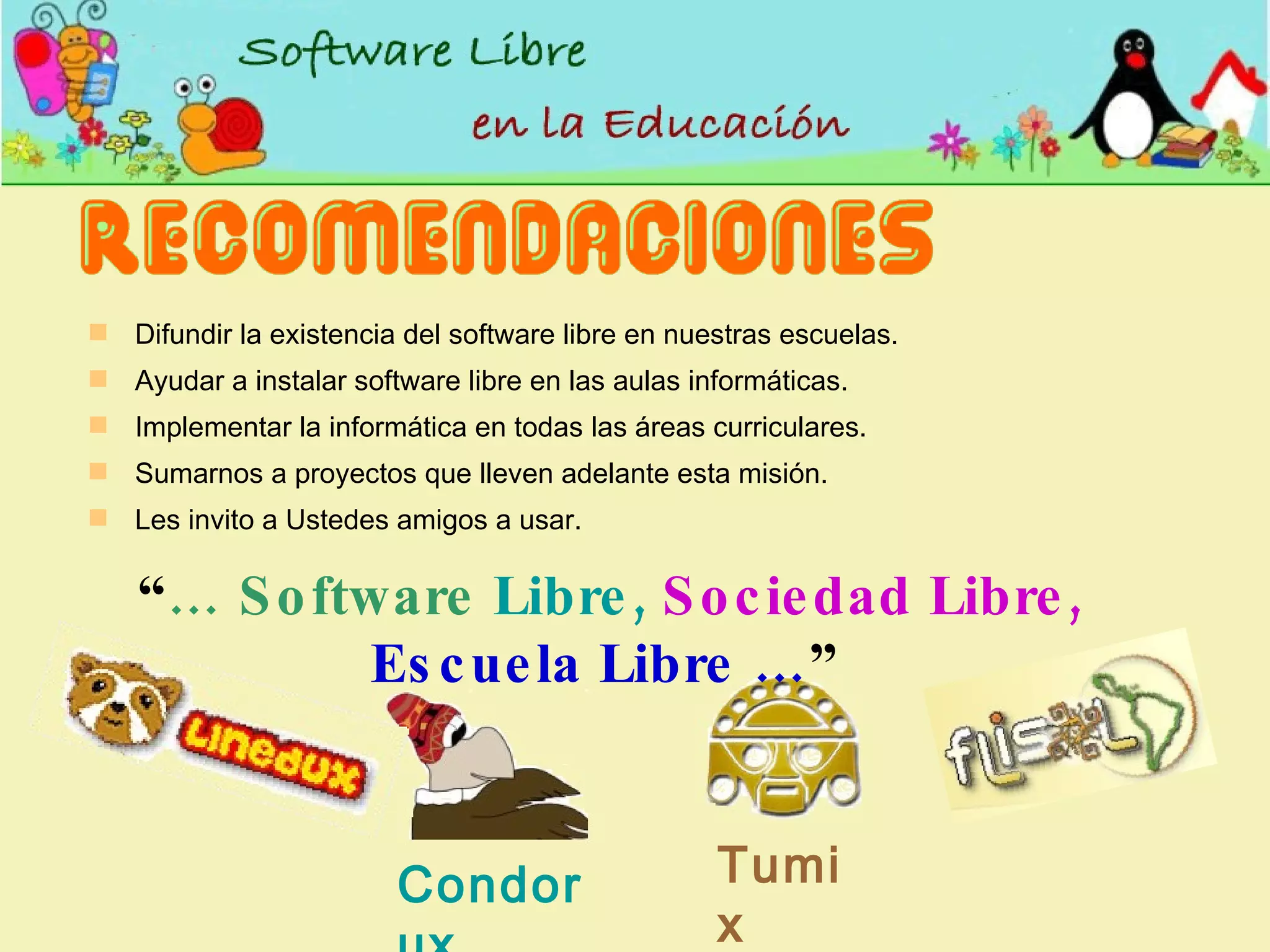 Difundir la existencia del software libre en nuestras escuelas. Ayudar a instalar software libre en las aulas informáticas. Implementar la  informática  en  todas  las áreas curriculares. Sumarnos a proyectos que lleven adelante esta misión. Les invito a Ustedes amigos a usar. Condorux Tumix “ …   Software  Libre,   Sociedad Libre,   Escuela Libre … ” 