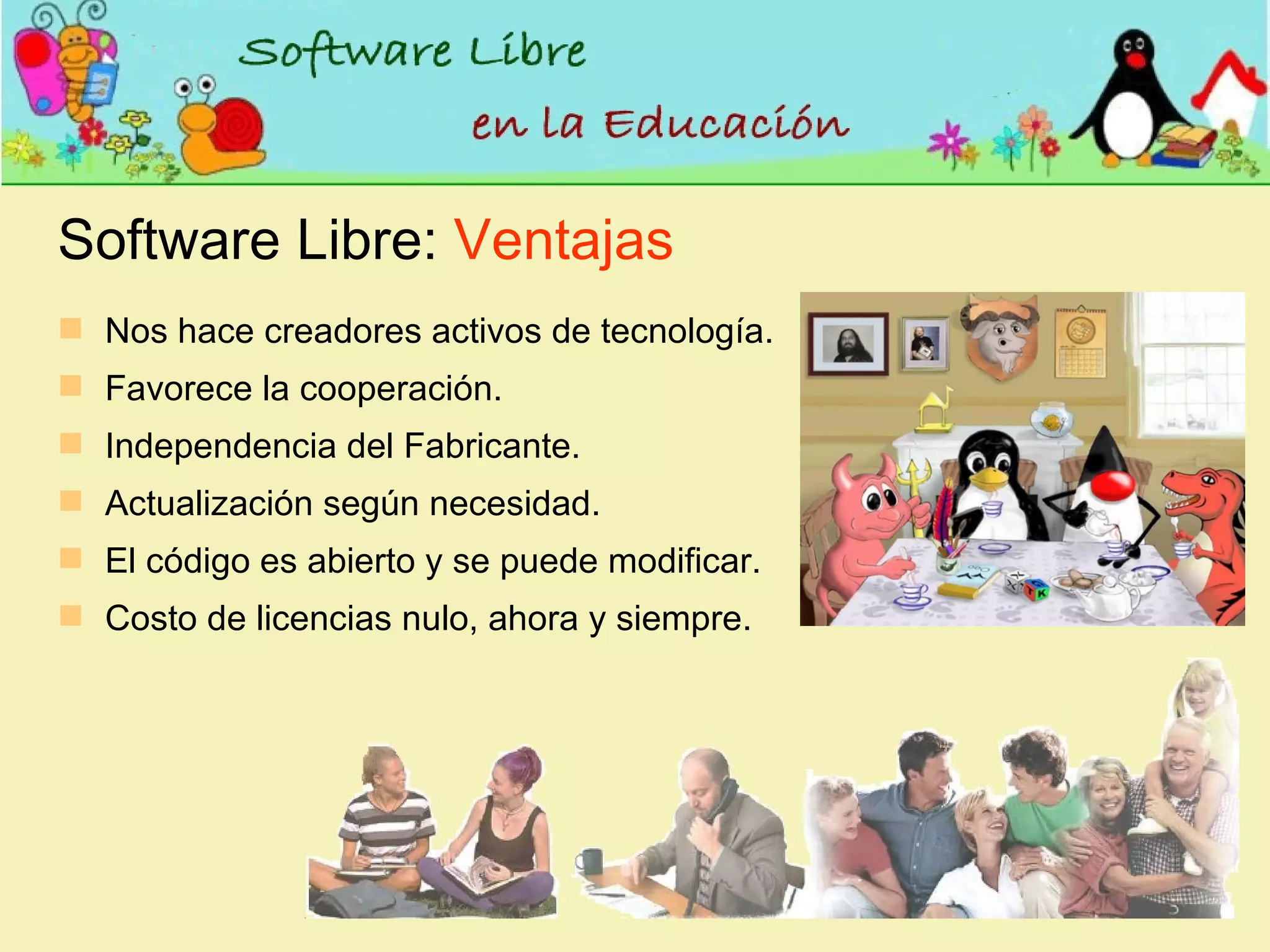 Software Libre:  Ventajas Nos hace creadores activos de tecnología. Favorece la cooperación. Independencia del Fabricante. Actualización según necesidad. El código es abierto y se puede modificar. Costo de licencias nulo, ahora y siempre. 