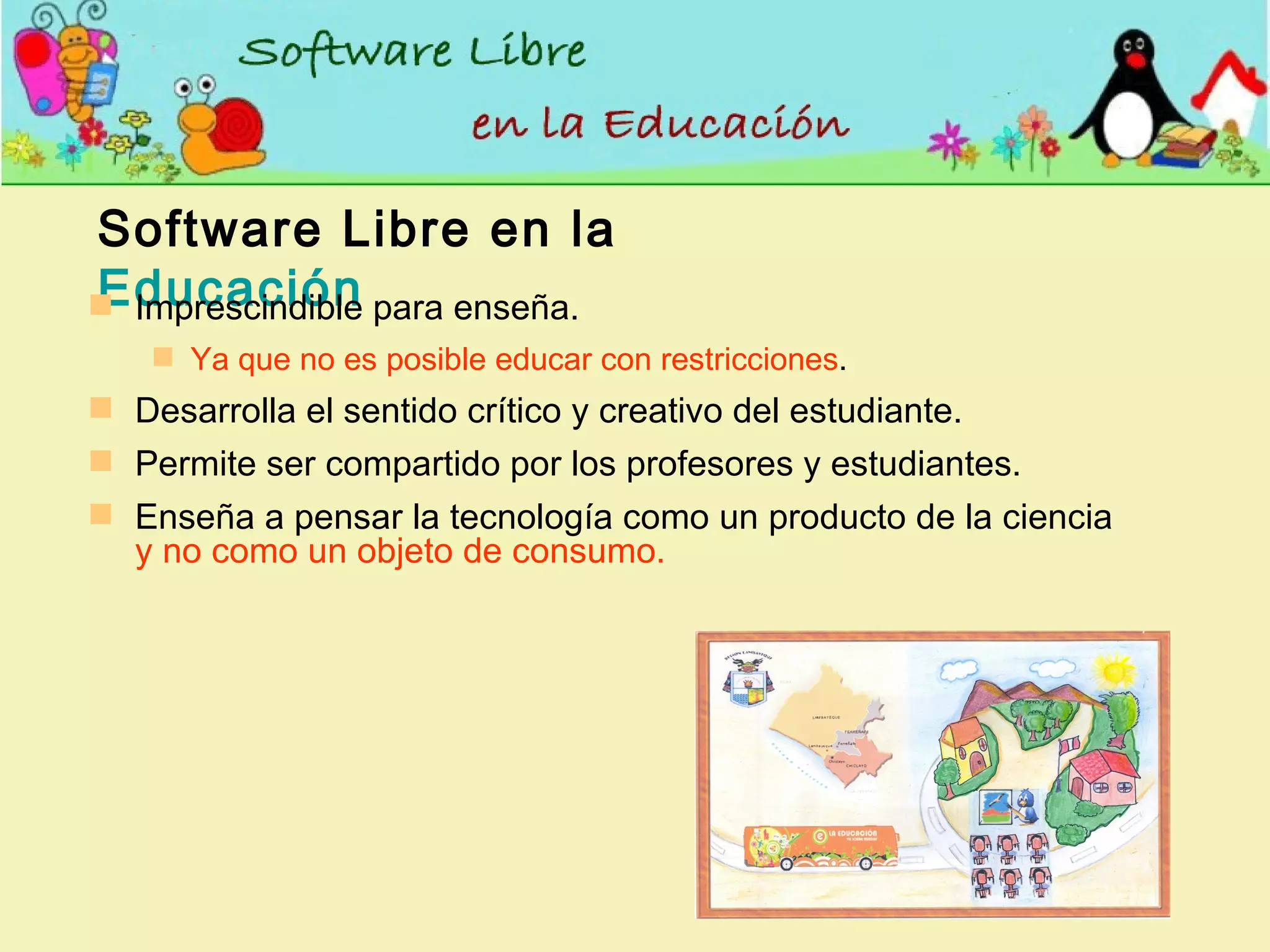 Software Libre en la  Educación Imprescindible para enseña.  Ya que no es posible educar con restricciones . Desarrolla el sentido crítico y creativo del estudiante. Permite ser compartido por los profesores y estudiantes. Enseña a pensar la tecnología como un producto de la ciencia  y no como un objeto de consumo. 