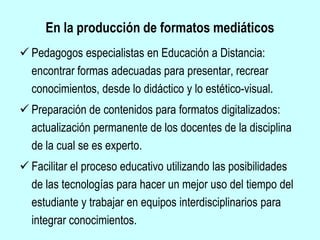 En la producción de formatos mediáticos
 Pedagogos especialistas en Educación a Distancia:
encontrar formas adecuadas para presentar, recrear
conocimientos, desde lo didáctico y lo estético-visual.
 Preparación de contenidos para formatos digitalizados:
actualización permanente de los docentes de la disciplina
de la cual se es experto.
 Facilitar el proceso educativo utilizando las posibilidades
de las tecnologías para hacer un mejor uso del tiempo del
estudiante y trabajar en equipos interdisciplinarios para
integrar conocimientos.
 