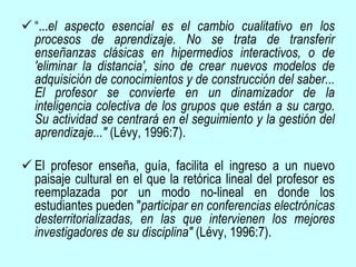  “...el aspecto esencial es el cambio cualitativo en los
procesos de aprendizaje. No se trata de transferir
enseñanzas clásicas en hipermedios interactivos, o de
'eliminar la distancia', sino de crear nuevos modelos de
adquisición de conocimientos y de construcción del saber...
El profesor se convierte en un dinamizador de la
inteligencia colectiva de los grupos que están a su cargo.
Su actividad se centrará en el seguimiento y la gestión del
aprendizaje..." (Lévy, 1996:7).
 El profesor enseña, guía, facilita el ingreso a un nuevo
paisaje cultural en el que la retórica lineal del profesor es
reemplazada por un modo no-lineal en donde los
estudiantes pueden "participar en conferencias electrónicas
desterritorializadas, en las que intervienen los mejores
investigadores de su disciplina" (Lévy, 1996:7).
 