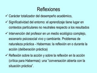 Reflexiones
 Carácter totalizador del desempeño académico,
 Significatividad del entorno: el aprendizaje tiene lugar en
contextos particulares no neutrales respecto a los resultados
 Intervención del profesor en un medio ecológico complejo,
escenario psicosocial vivo y cambiante. Problemas de
naturaleza práctica - Habermas: la reflexión en o durante la
acción (deliberación práctica)
 Reflexión sobre la acción y sobre la reflexión en la acción
(crítica para Habermas): una ”conversación abierta con la
situación práctica”.
 