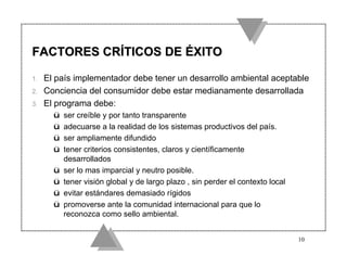 FACTORES CRÍTICOS DE ÉXITO

1.   El país implementador debe tener un desarrollo ambiental aceptable
2.   Conciencia del consumidor debe estar medianamente desarrollada
3.   El programa debe:
       ü   ser creíble y por tanto transparente
       ü   adecuarse a la realidad de los sistemas productivos del país.
       ü   ser ampliamente difundido
       ü   tener criterios consistentes, claros y científicamente
           desarrollados
       ü   ser lo mas imparcial y neutro posible.
       ü   tener visión global y de largo plazo , sin perder el contexto local
       ü   evitar estándares demasiado rígidos
       ü   promoverse ante la comunidad internacional para que lo
           reconozca como sello ambiental.


                                                                                 10
 