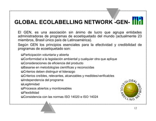 GLOBAL ECOLABELLING NETWORK -GEN-
 El GEN, es una asociación sin ánimo de lucro que agrupa entidades
 administradoras de programas de ecoetiquetado del mundo (actualmente 23
 miembros, Brasil único país de Latinoamérica).
 Según GEN los principios esenciales para la efectividad y credibilidad de
 programas de ecoetiquetado son:
  üParticipación voluntaria y abierta
  üConformidad a la legislación ambiental y cualquier otra que aplique
  üConsideraciones de eficiencia del producto
  üBasarse en metodologías científicas y reconocidas
  üCriterios deben distinguir el liderazgo
  üCriterios creíbles, relevantes, alcanzables y medibles/verificables
  üIndependencia del programa
  üLegitimidad
  üProcesos abiertos y monitoreables
  üFlexibilidad
  üConsistencia con las normas ISO 14020 e ISO 14024


                                                                         12
 