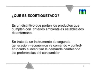 ¿QUE ES ECOETIQUETADO?

Es un distintivo que portan los productos que
cumplen con criterios ambientales establecidos
de antemano.

Se trata de un instrumento de segunda
generacion - económico vs comando y control-
enfocado a incentivar la demanda cambiando
las preferencias del consumidor


                                               2
 