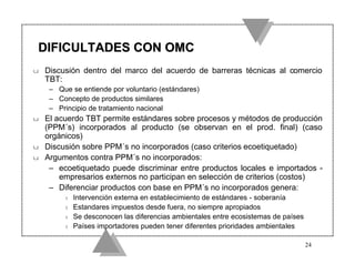 DIFICULTADES CON OMC
u   Discusión dentro del marco del acuerdo de barreras técnicas al comercio
    TBT:
     – Que se entiende por voluntario (estándares)
     – Concepto de productos similares
     – Principio de tratamiento nacional
u   El acuerdo TBT permite estándares sobre procesos y métodos de producción
    (PPM´s) incorporados al producto (se observan en el prod. final) (caso
    orgánicos)
u   Discusión sobre PPM´s no incorporados (caso criterios ecoetiquetado)
u   Argumentos contra PPM´s no incorporados:
     – ecoetiquetado puede discriminar entre productos locales e importados -
        empresarios externos no participan en selección de criterios (costos)
     – Diferenciar productos con base en PPM´s no incorporados genera:
         t   Intervención externa en establecimiento de estándares - soberanía
         t   Estandares impuestos desde fuera, no siempre apropiados
         t   Se desconocen las diferencias ambientales entre ecosistemas de países
         t   Países importadores pueden tener diferentes prioridades ambientales

                                                                                     24
 