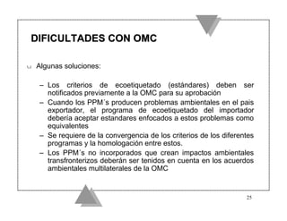 DIFICULTADES CON OMC

u   Algunas soluciones:

    – Los criterios de ecoetiquetado (estándares) deben ser
      notificados previamente a la OMC para su aprobación
    – Cuando los PPM´s producen problemas ambientales en el pais
      exportador, el programa de ecoetiquetado del importador
      debería aceptar estandares enfocados a estos problemas como
      equivalentes
    – Se requiere de la convergencia de los criterios de los diferentes
      programas y la homologación entre estos.
    – Los PPM´s no incorporados que crean impactos ambientales
      transfronterizos deberán ser tenidos en cuenta en los acuerdos
      ambientales multilaterales de la OMC


                                                                    25
 