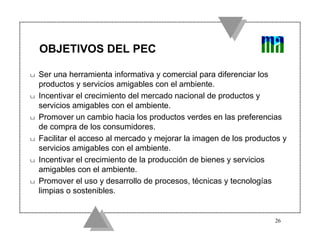 OBJETIVOS DEL PEC

u   Ser una herramienta informativa y comercial para diferenciar los
    productos y servicios amigables con el ambiente.
u   Incentivar el crecimiento del mercado nacional de productos y
    servicios amigables con el ambiente.
u   Promover un cambio hacia los productos verdes en las preferencias
    de compra de los consumidores.
u   Facilitar el acceso al mercado y mejorar la imagen de los productos y
    servicios amigables con el ambiente.
u   Incentivar el crecimiento de la producción de bienes y servicios
    amigables con el ambiente.
u   Promover el uso y desarrollo de procesos, técnicas y tecnologías
    limpias o sostenibles.


                                                                     26
 