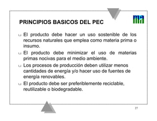 PRINCIPIOS BASICOS DEL PEC

u   El producto debe hacer un uso sostenible de los
    recursos naturales que emplea como materia prima o
    insumo.
u   El producto debe minimizar el uso de materias
    primas nocivas para el medio ambiente.
u   Los procesos de producción deben utilizar menos
    cantidades de energía y/o hacer uso de fuentes de
    energía renovables.
u   El producto debe ser preferiblemente reciclable,
    reutilizable o biodegradable.


                                                     27
 