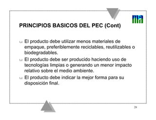 PRINCIPIOS BASICOS DEL PEC (Cont)

u   El producto debe utilizar menos materiales de
    empaque, preferiblemente reciclables, reutilizables o
    biodegradables.
u   El producto debe ser producido haciendo uso de
    tecnologías limpias o generando un menor impacto
    relativo sobre el medio ambiente.
u   El producto debe indicar la mejor forma para su
    disposición final.



                                                        28
 