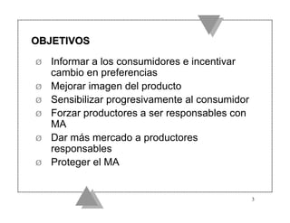 OBJETIVOS

Ø   Informar a los consumidores e incentivar
    cambio en preferencias
Ø   Mejorar imagen del producto
Ø   Sensibilizar progresivamente al consumidor
Ø   Forzar productores a ser responsables con
    MA
Ø   Dar más mercado a productores
    responsables
Ø   Proteger el MA


                                                 3
 