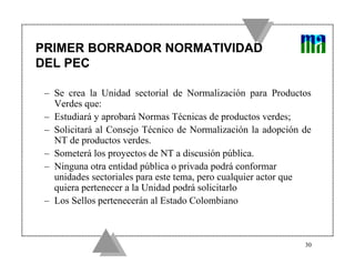 PRIMER BORRADOR NORMATIVIDAD
DEL PEC

 – Se crea la Unidad sectorial de Normalización para Productos
   Verdes que:
 – Estudiará y aprobará Normas Técnicas de productos verdes;
 – Solicitará al Consejo Técnico de Normalización la adopción de
   NT de productos verdes.
 – Someterá los proyectos de NT a discusión pública.
 – Ninguna otra entidad pública o privada podrá conformar
   unidades sectoriales para este tema, pero cualquier actor que
   quiera pertenecer a la Unidad podrá solicitarlo
 – Los Sellos pertenecerán al Estado Colombiano



                                                              30
 