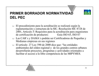PRIMER BORRADOR NORMATIVIDAD
DEL PEC

u   El procedimiento para la acreditación se realizará según la
    reglamentación y estructura de la SIC. Resolución SIC 8728 de
    2001, Articulo 3: Requisitos para la acreditación para organismos
    de certificación de productos:         Guía ISO 65, ISO 67
u   Las CAR´s y DAMA´s podrán ser Certificadoras de Pequeñas y
    Medianas empresas en sus regiones
u   El artículo 27 Ley 590 de 2000 dice que: “las entidades
    ambientales del orden regional y de los grandes centros urbanos
    desarrollarán proyectos, programas y actividades orientados a
    facilitar el acceso a la libre competencia de las MIPYMES.




                                                                  31
 