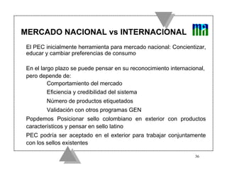 MERCADO NACIONAL vs INTERNACIONAL
 El PEC inicialmente herramienta para mercado nacional: Concientizar,
 educar y cambiar preferencias de consumo

 En el largo plazo se puede pensar en su reconocimiento internacional,
 pero depende de:
          Comportamiento del mercado
        Eficiencia y credibilidad del sistema
        Número de productos etiquetados
        Validación con otros programas GEN
 Popdemos Posicionar sello colombiano en exterior con productos
 característicos y pensar en sello latino
 PEC podría ser aceptado en el exterior para trabajar conjuntamente
 con los sellos existentes

                                                                  36
 