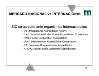 MERCADO NACIONAL vs INTERNACIONAL


 SIC se acredite ante organismos Internacionales
       t   IAF: International Accreditation Forum.
       t   ILAC: International Laboratories Accreditation Conference
       t   PAC: Pacific Cooperation Accreditation.
       t   IAAC: Interamerican Accreditation Cooperation.
       t   EA: European Cooperation for Accreditation.
       t   APLAC: Asian Pacific Laboratory Accreditation.




                                                                 37
 