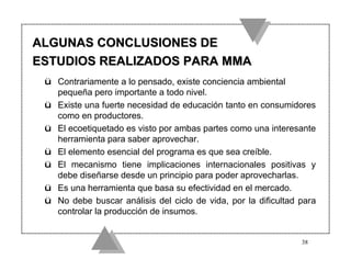 ALGUNAS CONCLUSIONES DE
ESTUDIOS REALIZADOS PARA MMA
 ü Contrariamente a lo pensado, existe conciencia ambiental
   pequeña pero importante a todo nivel.
 ü Existe una fuerte necesidad de educación tanto en consumidores
   como en productores.
 ü El ecoetiquetado es visto por ambas partes como una interesante
   herramienta para saber aprovechar.
 ü El elemento esencial del programa es que sea creíble.
 ü El mecanismo tiene implicaciones internacionales positivas y
   debe diseñarse desde un principio para poder aprovecharlas.
 ü Es una herramienta que basa su efectividad en el mercado.
 ü No debe buscar análisis del ciclo de vida, por la dificultad para
   controlar la producción de insumos.


                                                                38
 