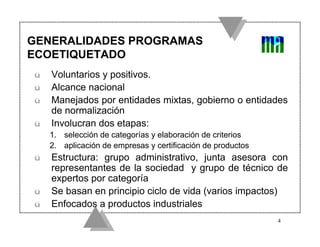 GENERALIDADES PROGRAMAS
ECOETIQUETADO
ü   Voluntarios y positivos.
ü   Alcance nacional
ü   Manejados por entidades mixtas, gobierno o entidades
    de normalización
ü   Involucran dos etapas:
    1. selección de categorías y elaboración de criterios
    2. aplicación de empresas y certificación de productos
ü   Estructura: grupo administrativo, junta asesora con
    representantes de la sociedad y grupo de técnico de
    expertos por categoría
ü   Se basan en principio ciclo de vida (varios impactos)
ü   Enfocados a productos industriales
                                                             4
 