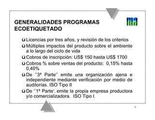 GENERALIDADES PROGRAMAS
ECOETIQUETADO
 ü Licencias por tres años, y revisión de los criterios
 ü Múltiples impactos del producto sobre el ambiente
   a lo largo del ciclo de vida
 ü Cobros de inscripción: US$ 150 hasta US$ 1700
 ü Cobros % sobre ventas del producto: 0,15% hasta
   0,40%
 ü De ‘’3ª Parte’’ emite una organización ajena e
   independiente mediante verificación por medio de
   auditorías. ISO Tipo II
 ü De ‘’1ª Parte”, emite la propia empresa productora
   y/o comercializadora. ISO Tipo I

                                                          5
 