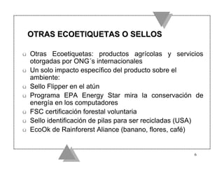 OTRAS ECOETIQUETAS O SELLOS

ü   Otras Ecoetiquetas: productos agrícolas y servicios
    otorgadas por ONG´s internacionales
ü   Un solo impacto específico del producto sobre el
    ambiente:
ü   Sello Flipper en el atún
ü   Programa EPA Energy Star mira la conservación de
    energía en los computadores
ü   FSC certificación forestal voluntaria
ü   Sello identificación de pilas para ser recicladas (USA)
ü   EcoOk de Rainforerst Aliance (banano, flores, café)


                                                        6
 