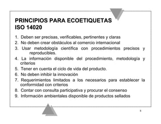 PRINCIPIOS PARA ECOETIQUETAS
ISO 14020
1. Deben ser precisas, verificables, pertinentes y claras
2. No deben crear obstáculos al comercio internacional
3. Usar metodología científica con procedimientos precisos y
         reproducibles.
4. La información disponible del procedimiento, metodología y
   criterios
5. Tener en cuenta el ciclo de vida del producto.
6. No deben inhibir la innovación
7. Requerimientos limitados a los necesarios para establecer la
   conformidad con criterios
8. Contar con consulta participativa y procurar el consenso
9. Información ambientales disponible de productos sellados


                                                            8
 