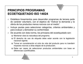 PRINCIPIOS PROGRAMAS
ECOETIQUETADO ISO 14024
Ø   Establece lineamientos para desarrollar programas de tercera parte
    de carácter voluntario, con el objetivo de “motivar la demanda y la
    oferta de los productos menos nocivos con el medio”.
Ø   Incluye pautas para seleccionar categorías, criterios ambientales y
    para evaluar y demostrar su conformidad.
Ø   De acuerdo con ésta norma, los principios del ecoetiquetado son:
    ü Mantener clara la naturaleza del programa.
    ü El derecho de uso de etiqueta debe estar acorde con la legislación
      nacional vigente.
    ü Tomar en consideración el ciclo de vida del producto para no transferir
      impactos nocivos a otras etapas de la producción.
    ü Debe ser capaz de seleccionar productos ambientales con base en
      diferencias cuantificables.


                                                                         9
 