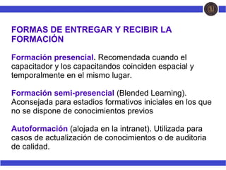 FORMAS DE ENTREGAR Y RECIBIR LA
FORMACIÓN
Formación presencial. Recomendada cuando el
capacitador y los capacitandos coinciden espacial y
temporalmente en el mismo lugar.
Formación semi-presencial (Blended Learning).
Aconsejada para estadios formativos iniciales en los que
no se dispone de conocimientos previos
Autoformación (alojada en la intranet). Utilizada para
casos de actualización de conocimientos o de auditoria
de calidad.
 