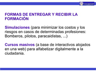 FORMAS DE ENTREGAR Y RECIBIR LA
FORMACIÓN
Simulaciones (para minimizar los costos y los
riesgos en casos de determinadas profesiones:
Bomberos, pilotos, paracaidistas, ...)
Cursos masivos (a base de interactivos alojados
en una web) para alfabetizar digitalmente a la
ciudadania.
 