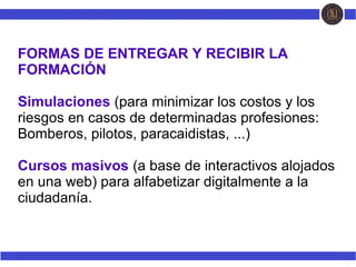 FORMAS DE ENTREGAR Y RECIBIR LA
FORMACIÓN
Simulaciones (para minimizar los costos y los
riesgos en casos de determinadas profesiones:
Bomberos, pilotos, paracaidistas, ...)
Cursos masivos (a base de interactivos alojados
en una web) para alfabetizar digitalmente a la
ciudadanía.
 