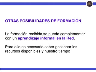 OTRAS POSIBILIDADES DE FORMACIÓN
La formación recibida se puede complementar
con un aprendizaje informal en la Red.
Para ello es necesario saber gestionar los
recursos disponibles y nuestro tiempo
 