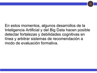 En estos momentos, algunos desarrollos de la
Inteligencia Artificial y del Big Data hacen posible
detectar fortalezas y debilidades cognitivas en
línea y arbitrar sistemas de recomendación a
modo de evaluación formativa.
 