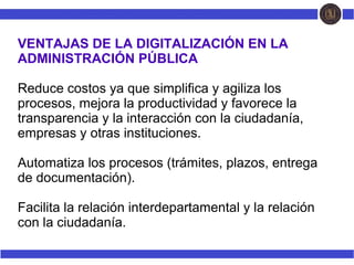 VENTAJAS DE LA DIGITALIZACIÓN EN LA
ADMINISTRACIÓN PÚBLICA
Reduce costos ya que simplifica y agiliza los
procesos, mejora la productividad y favorece la
transparencia y la interacción con la ciudadanía,
empresas y otras instituciones.
Automatiza los procesos (trámites, plazos, entrega
de documentación).
Facilita la relación interdepartamental y la relación
con la ciudadanía.
 