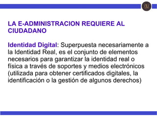 LA E-ADMINISTRACION REQUIERE AL
CIUDADANO
Identidad Digital: Superpuesta necesariamente a
la Identidad Real, es el conjunto de elementos
necesarios para garantizar la identidad real o
física a través de soportes y medios electrónicos
(utilizada para obtener certificados digitales, la
identificación o la gestión de algunos derechos)
 