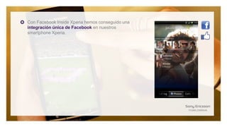 Con Facebook Inside Xperia hemos conseguido una
integración única de Facebook en nuestros
smartphone Xperia.
 
