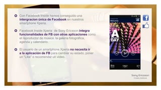 Con Facebook Inside hemos conseguido una
intergracion única de Facebook en nuestros
smartphone Xperia.

Facebook Inside Xperia de Sony Ericsson integra
funcionalidades de FB con otras aplicaciones como
el reproductor de música, la galería fotográfica,
agenda y calendario.

El usuario de un smartphone Xperia no necesita ir
a la aplicación de FB para cambiar su estado, poner
un “Like” o recomendar un video.
 