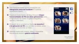 Con Facebook Inside hemos conseguido una
intergracion única de Facebook en nuestros
smartphone Xperia.

Facebook Inside Xperia de Sony Ericsson integra
funcionalidades de FB con otras aplicaciones como
el reproductor de música, la galería fotográfica,
agenda y calendario.

El usuario de un smartphone Xperia no necesita ir
a la aplicación de FB para cambiar su estado, poner
un “Like” o recomendar un video.

Además puede subir música, videos o fotografías
directamente desde la galería multimedia.
 