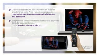 Gracias al cable HDMI que incluimos en nuestros
smartphones como Arc o Neo, el usuario puede
compartir todos los contenidos del teléfono en
alta definición.

Simplemente conectando el móvil al televisor se puede
controlar estos contenidos
con el mando a distancia del tv.
 