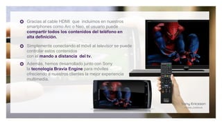 Gracias al cable HDMI que incluimos en nuestros
smartphones como Arc o Neo, el usuario puede
compartir todos los contenidos del teléfono en
alta definición.

Simplemente conectando el móvil al televisor se puede
controlar estos contenidos
con el mando a distancia del tv.
Además, hemos desarrollado junto con Sony
la tecnología Bravia Engine para móviles
ofreciendo a nuestros clientes la mejor experiencia
multimedia.
 