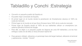 Tabladillo y Conchi :Estrategia
 Convertir un pequeño pueblo de España en:
• El pueblo mejor conectado de España.
• El primer lugar en el mundo donde la penetración de Smartphones alcanza el 100% de
  cuota de mercado
• Primer lugar en el mundo en el que Sony Ericsson tiene 100% de la cuota de mercado
• Primer lugar de España donde el 100% de sus habitantes utilizan un smartphone con
  sistema operativo Android de Google
• Para ello, se eligió a un pequeño pueblo de Segovia de unos 60 habitantes y se les hizo
  entrega a cada uno de ellos un Sony Ericsson Xperia X8

 Para generar virilidad, utilizamos un personaje fuera del target habitual, utilizando el terminal
  y aplicaciones móviles “ Conchi”
 