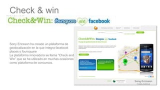 Check & win


Sony Ericsson ha creado un plataforma de
geolocalización en la que integra facebook
places y foursquare
La plataforma innovadora se llama “Check and
Win” que se ha utilizado en muchas ocasiones
como plataforma de concursos.
 