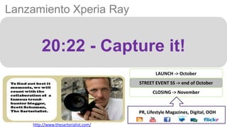 Lanzamiento Xperia Ray


        20:22 - Capture it!
                                              LAUNCH -> October
                                      STREET EVENT SS -> end of October
                                            CLOSING -> November


                                      PR, Lifestyle Magazines, Digital, OOH

    http://www.thesartorialist.com/
 