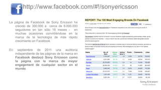 http://www.facebook.com/#!/sonyericsson

La página de Facebook de Sony Ericsson ha
   crecido de 300.000 a cerca de 6.000.000
   seguidores en tan sólo 18 meses - en
   muchas ocasiones convirtiéndose en la
   marca de la tecnología de más rápido
   crecimiento en Facebook

En     septiembre de 2011 una auditoría
     independiente de las páginas de la marca en
     Facebook destacó Sony Ericsson como
     la página con la marca de mayor
     engagement de cualquier sector en el
     mundo
 