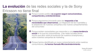 La evolución de las redes sociales y la de Sony
Ericsson no tiene final
                 Porque nuestro público va a querer seguir comunicándose,
                 compartiendo y entreteniéndose

                 Porque seguiremos innovando para dar respuesta a las
                 necesidades que observamos. La integración de las 4 pantallas y
                 la adaptación de nuestras campañas a los nuevos comportamientos
                 del consumidor

                 Porque existen necesidades que responden a una nueva tendencia
                 social en la que los consumidores y las redes sociales tienen
                 mucho que decir sobre la evolución de nuestros smartphones y
                 sobre nuestras campañas de marketing

                 Porque hemos identificado un nuevo comportamiento entre nuestros
                 consumidores y lo hemos llamado Microentretenimiento.
 